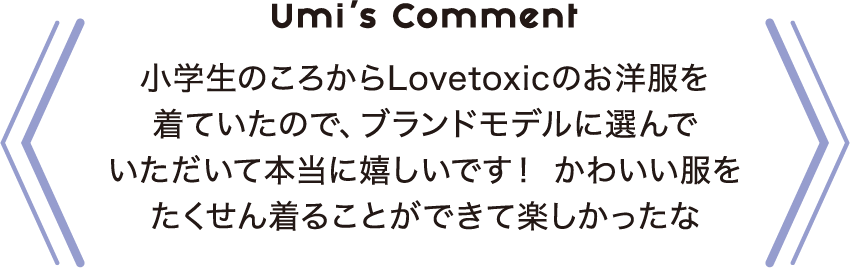 Umi’s Comment 小学生のころからLovetoxicのお洋服を着ていたので、ブランドモデルに選んでいただいて本当に嬉しいです！ かわいい服をたくせん着ることができて楽しかったな