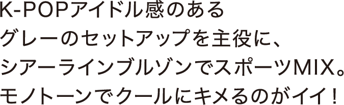 K-POPアイドル感のあるグレーのセットアップを主役に、シアーラインブルゾンでスポーツMIX。モノトーンでクールにキメるのがイイ！ 