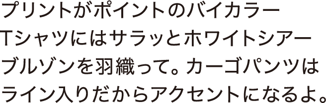 プリントがポイントのバイカラーTシャツにはサラッとホワイトシアーブルゾンを羽織って。カーゴパンツはライン入りだからアクセントになるよ。