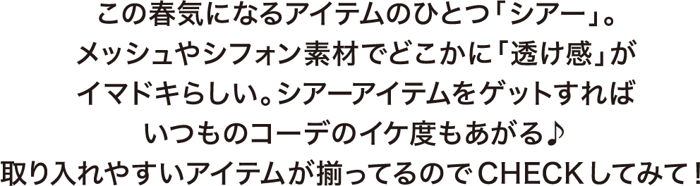 この春気になるアイテムのひとつ「シアー」。メッシュやシフォン素材でどこかに「透け感」がイマドキらしい。シアーアイテムをゲットすればいつものコーデのイケ度もあがる♪取り入れやすいアイテムが揃ってるのでCHECKしてみて！