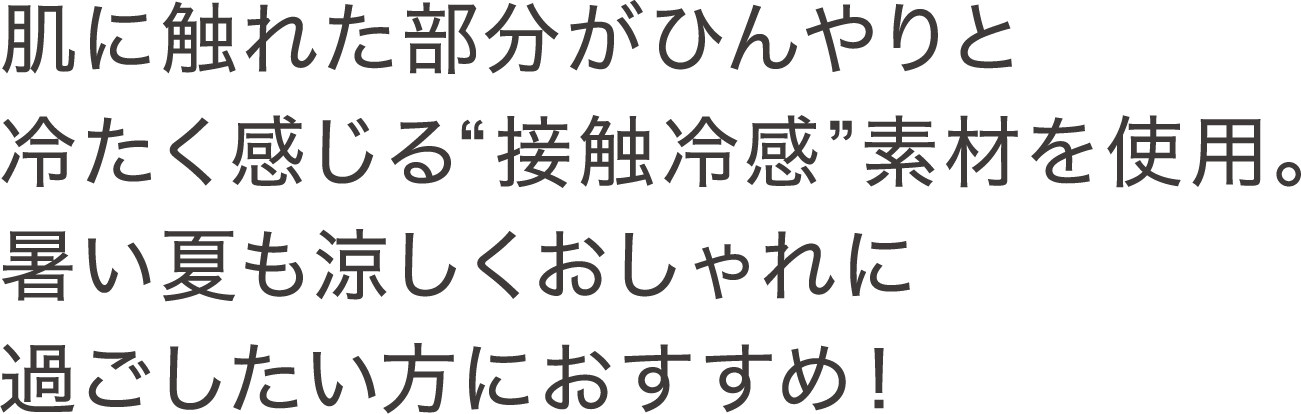肌に触れた部分がひんやりと冷たく感じる“接触冷感”素材を使用。暑い夏も涼しくおしゃれに過ごしたい方におすすめ！