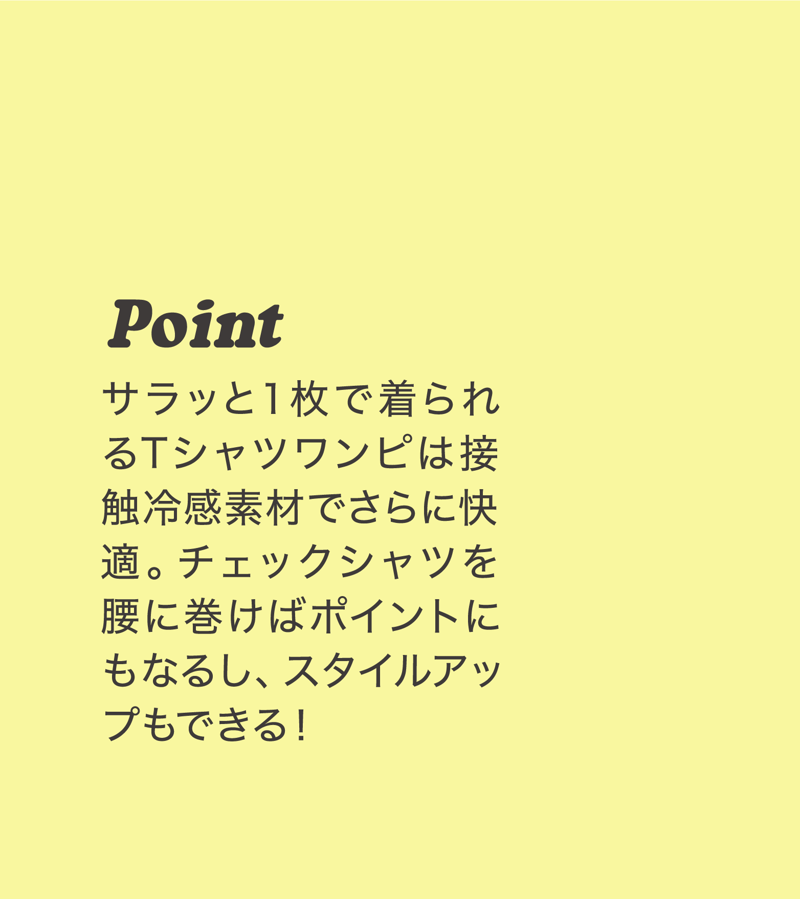 Point サラッと１枚で着られるTシャツワンピは接触冷感素材でさらに快適。チェックシャツを腰に巻けばポイントにもなるし、スタイルアップもできる！