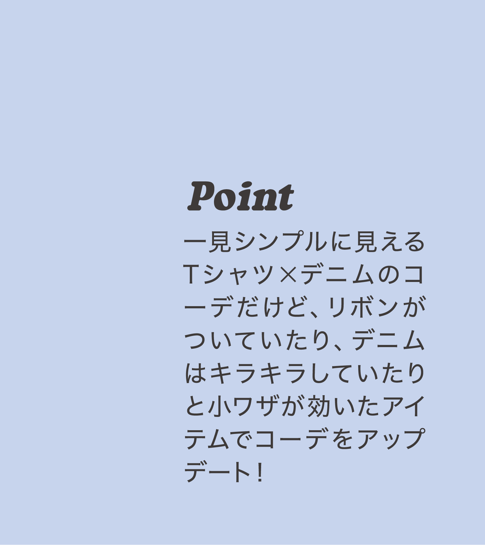 Point 一見シンプルに見えるTシャツ×デニムのコーデだけど、リボンがついていたり、デニムはキラキラしていたりと小ワザが効いたアイテムでコーデをアップデート！