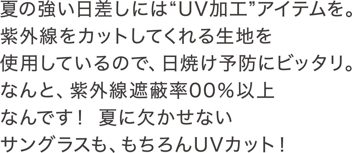 夏の強い日差しには"UV加工"アイテムを。紫外線をカットしてくれる生地を使用しているので、日焼け予防にビッタリ。なんと、紫外線遮蔽率00％以上なんです！ 夏に欠かせないサングラスも、もちろんUVカット！