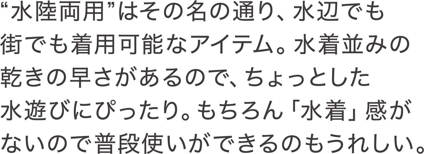 "水陸両用"はその名の通り、水辺でも街でも着用可能なアイテム。水着並みの乾きの早さがあるので、ちょっとした水遊びにぴったり。もちろん「水着」感がないので普段使いができるのもうれしい。 