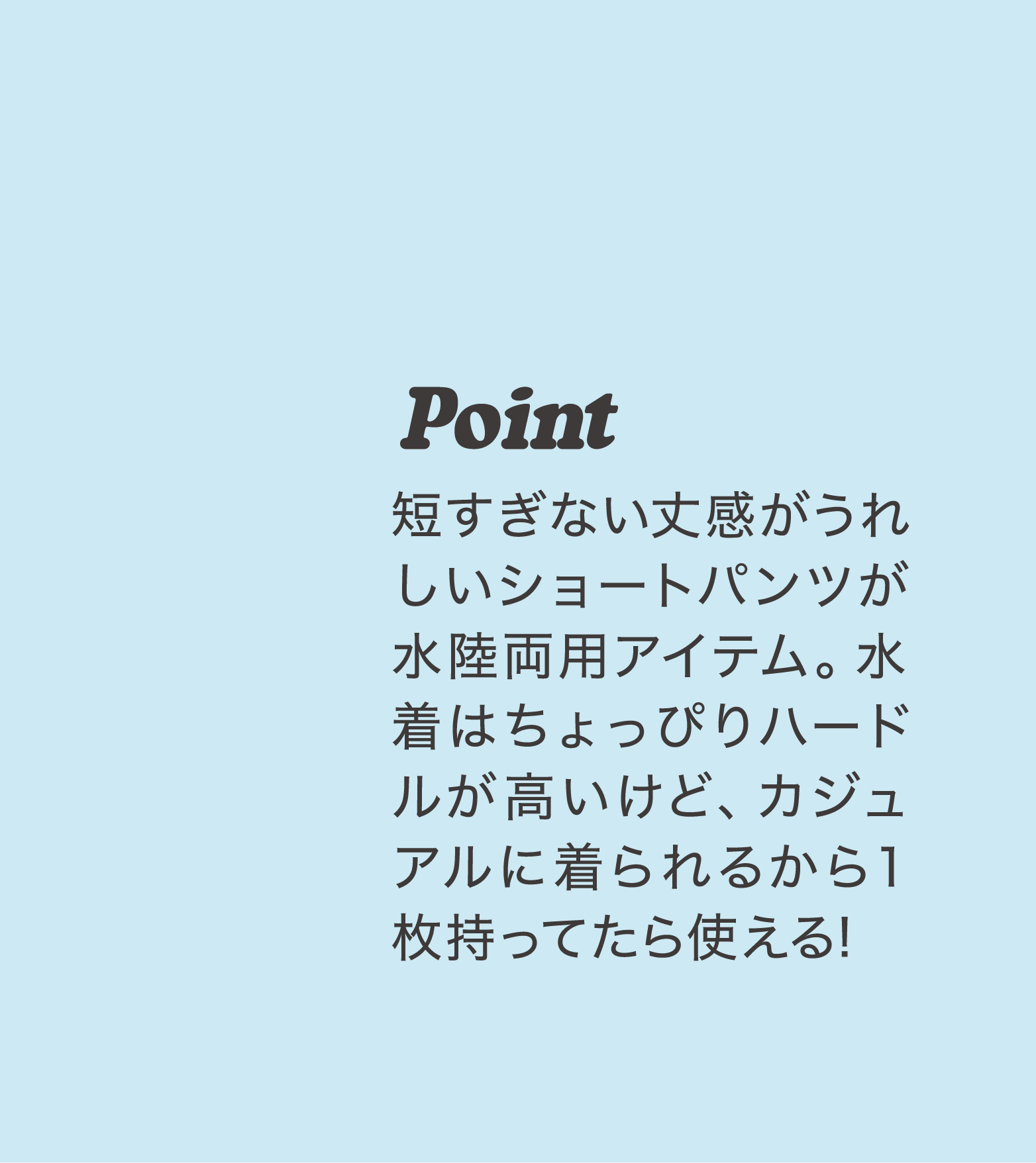 Point 短すぎない丈感がうれしいショートパンツが水陸両用アイテム。水着はちょっぴりハードルが高いけど、カジュアルに着られるから１枚持ってたら使える!