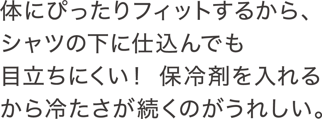 体にぴったりフィットするから、シャツの下に仕込んでも目立ちにくい！ 保冷剤を入れるから冷たさが続くのがうれしい。