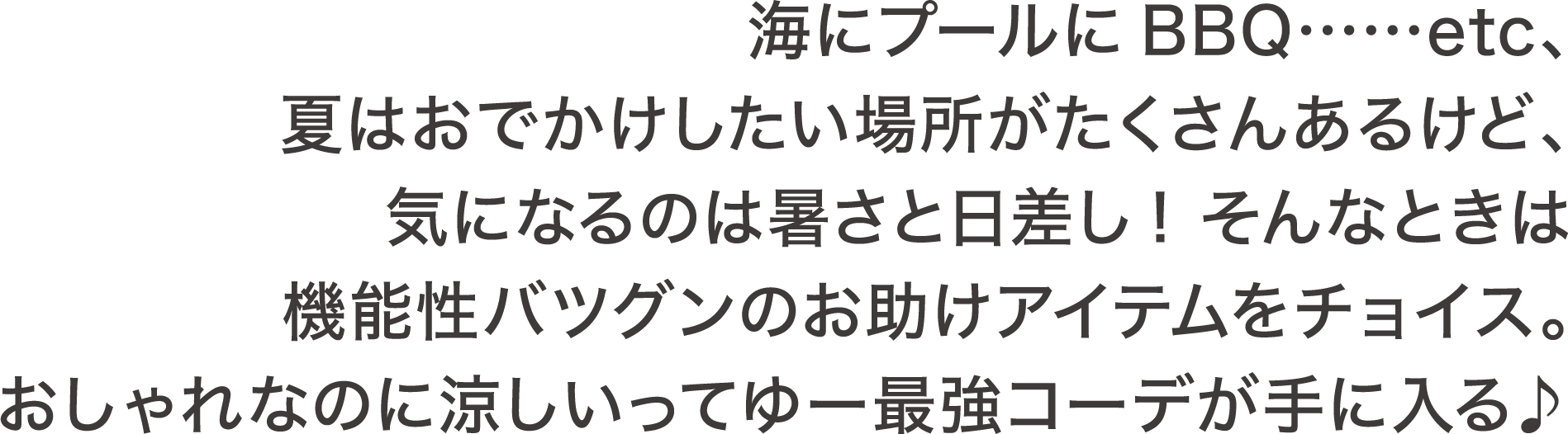 海にプールにBBQ・・・・・・etc、夏はおでかけしたい場所がたくさんあるけど、気になるのは暑さと日差し! そんなときは機能性バツグンのお助けアイテムをチョイス。おしゃれなのに涼しいってゆー最強コーデが手に入る♪