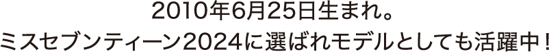 2010年6月25日生まれ。ミスセブンティーン2024に選ばれモデルとしても活躍中！