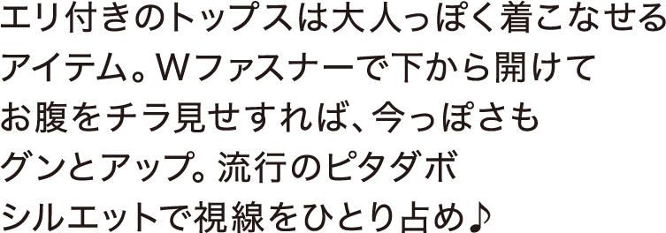 エリ付きのトップスは大人っぽく着こなせるアイテム。Wファスナーで下から開けてお腹をチラ見せすれば、今っぽさもグンとアップ。流行のピタダボシルエットで視線をひとり占め♪