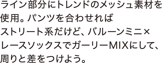 ライン部分にトレンドのメッシュ素材を使用。パンツを合わせればストリート系だけど、バルーンミニ×レースソックスでガーリーMIXにして、周りと差をつけよう。
