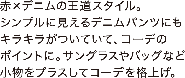 赤×デニムの王道スタイル。シンプルに見えるデニムパンツにもキラキラがついていて、コーデのポイントに。サングラスやバッグなど小物をプラスしてコーデを格上げ。