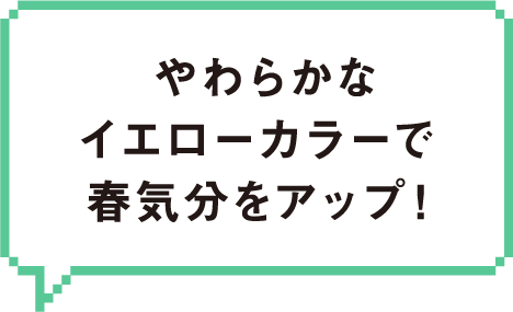やわらかなイエローカラーで春気分をアップ!