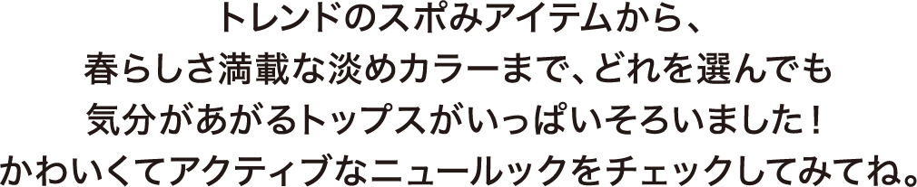 トレンドのスポみアイテムから、春らしさ満載な淡めカラーまで、どれを選んでも気分があがるトップスがいっぱいそろいました！かわいくてアクティブなニュールックをチェックしてみてね。